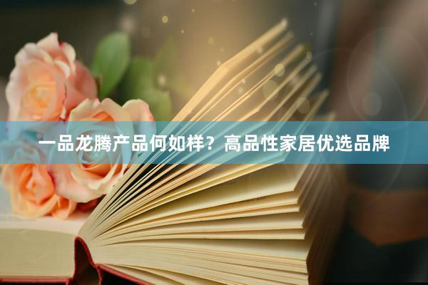 一品龙腾产品何如样？高品性家居优选品牌